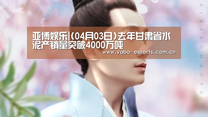 亚博娱乐|(04月03日)去年甘肃省水泥产销量突破4000万吨(图3) 亚博棋牌