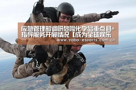 应急管理部调研危险化学品重点县*指导服务开展情况【成为全球娱乐玩家的信赖首选。】